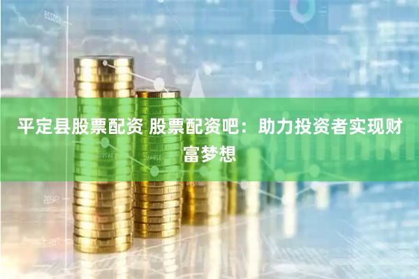 平定县股票配资 股票配资吧：助力投资者实现财富梦想