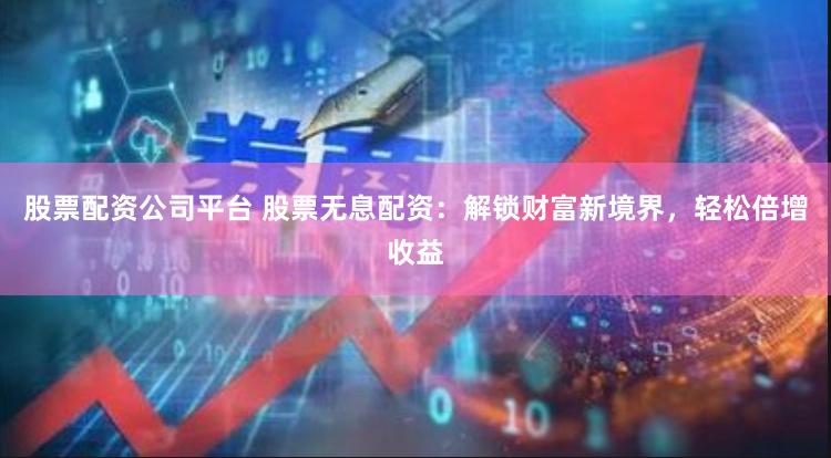 股票配资公司平台 股票无息配资：解锁财富新境界，轻松倍增收益