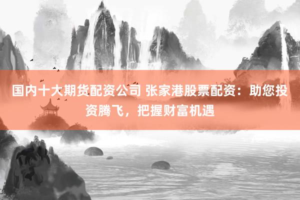 国内十大期货配资公司 张家港股票配资：助您投资腾飞，把握财富机遇