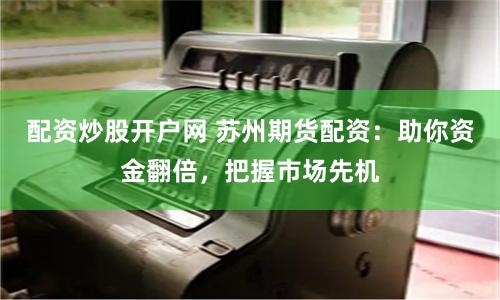 配资炒股开户网 苏州期货配资：助你资金翻倍，把握市场先机